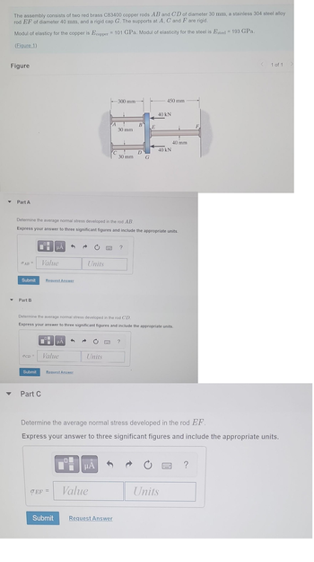 The assembly consists of two red brass C83400 copper rods AB and CD of diameter 30 mm, a stainless 304 steel alloy
rod EF of diameter 40 mm, and a rigid cap G. The supports at A, C and F are rigid.
Modul of elasticy for the copper is Ecopper = 101 GPa. Modul of elasticity for the steel is Esteel = 193 GPa.
(Figure 1)
Figure
▼
Part A
σAB =
Submit
Part B
Value
Submit
μÀ
Request Answer
Part C
LO
OCD = Value
Determine the average normal stress developed in the rod AB.
Express your answer to hree significant figures and include the appropriate units.
μA
Request Answer
EF =
Units
Units
A
μÃ
-300 mm-
Value
C
30 mm
Determine the average normal stress developed in the rod CD.
Express your answer to three significant figures and include the appropriate units.
Submit Request Answer
30 mm
?
B
D
G
?
E
450 mm
40 kN
40 kN
40 mm
Determine the average normal stress developed in the rod EF.
Express your answer to three significant figures and include the appropriate units.
Units
F
?
< 1 of 1