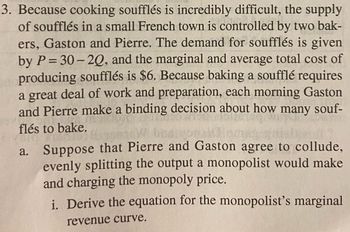 3. Because cooking soufflés is incredibly difficult, the supply
of soufflés in a small French town is controlled by two bak-
ers, Gaston and Pierre. The demand for soufflés is given
by P=30-20, and the marginal and average total cost of
producing soufflés is $6. Because baking a soufflé requires
a great deal of work and preparation, each morning Gaston
and Pierre make a binding decision about how many souf-
flés to bake.
HomW buanolinmas-gitalprof
a. Suppose that Pierre and Gaston agree to collude,
evenly splitting the output a monopolist would make
and charging the monopoly price.
i. Derive the equation for the monopolist's marginal
revenue curve.