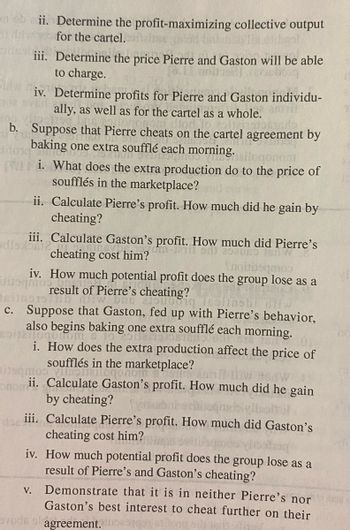 On obii. Determine the
for the cartel..
profit-maximizing
nebyl
iii. Determine the price Pierre and Gaston will be able
to charge.
collective output
host
iv. Determine profits for Pierre and Gaston individu-
ally, as well as for the cartel as a whole.
b. Suppose that Pierre cheats on the cartel agreement by
baking one extra soufflé each morning.
JORTE
Shailogonem
i. What does the extra production do to the price of
soufflés in the marketplace?
ii. Calculate Pierre's profit. How much did he gain by
cheating?
iii. Calculate Gaston's profit. How much did Pierre's
dla obiec
cheating cost him?
202080 Br
V.
Ynoinsamos
iv. How much potential profit does the group lose as a
Disamosto
result of Pierre's cheating?
01511D
c. Suppose that Gaston, fed up with Pierre's behavior,
also begins baking one extra soufflé each morning.
Halogo.com s
i. How does the extra production affect the price of
soufflés in the marketplace?
100
tre an
onom
ii. Calculate Gaston's profit. How much did he gain
by cheating?
THE
iii.
Calculate Pierre's profit. How much did Gaston's
cheating cost him?
iv.
How much potential profit does the group lose as a
result of Pierre's and Gaston's cheating?
Demonstrate that it is in neither Pierre's nor
Gaston's best interest to cheat further on their
vode el agreement.es