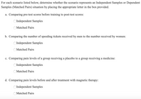 For each scenario listed below, determine whether the scenario represents an Independent Samples or Dependent Samples (Matched Pairs) situation by placing the appropriate letter in the box provided.

a. Comparing pre-test scores before training to post-test scores:
   - ☐ Independent Samples
   - ☐ Matched Pairs

b. Comparing the number of speeding tickets received by men to the number received by women:
   - ☐ Independent Samples
   - ☐ Matched Pairs

c. Comparing pain levels of a group receiving a placebo to a group receiving a medicine:
   - ☐ Independent Samples
   - ☐ Matched Pairs

d. Comparing pain levels before and after treatment with magnetic therapy:
   - ☐ Independent Samples
   - ☐ Matched Pairs