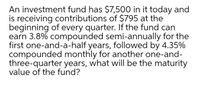 An investment fund has $7,500 in it today and
is receiving contributions of $795 at the
beginning of every quarter. If the fund can
earn 3.8% compounded semi-annually for the
first one-and-a-half years, followed by 4.35%
compounded monthly for another one-and-
three-quarter years, what will be the maturity
value of the fund?
