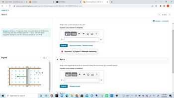 M Inbox (504)-jsk244@nau.edu - X
<HW 27-1
Item 6
Figure
(Figure 1) shows a 13-cm-long metal rod pulled along two frictionless,
conducting rails at a constant speed of 3.0 m/s. The rails have
negligible resistance, but the rod has a resistance of 0.70 2.
↓
X
X
X X
X
X X
X
✰ session.masteringphysics.com/myct/itemView?assignment ProblemID=181498899&offset=prev
X
X=X
X
X X X
X
X
X
X
X
X
Xx
X
X
Type here to search
T
Content
X X
X
X
X
X
X X
X
X
X
X X
B = 1.4 T
X
X
X X X
O
1 of 1
II
Bb 37358506
-
What is the current induced in the rod?
Express your answer in amperes.
- ΑΣΦ
I =
Submit
Part B
X
F =
X Incorrect; Try Again; 6 attempts remaining
Submit
Previous Answers Request Answer
MasteringPhysics: HW 27-1
DA
IVD ΑΣΦ
What is the magnitude of the force required to keep the rod moving at a constant speed?
Express your answer in newtons.
Request Answer
?
d=
✔
A
?
X +
N
(DELI)
↓
T
A
48°F
(8)
<
☐
6 of 9
Review | Constants
1:25 PM
5/2/2023
>
x
⠀