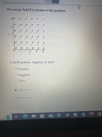 The vector field F is shown in the xy plane.
47* *
3-
Y 2-
A
1-ब
A
خمسہ خمسہ خمسہ
A
12
10
Is div F positive, negative, or zero?
Positive
X
O Negative
O Zero
Previous.
Calculator
Check Answer
J
HH
(99+