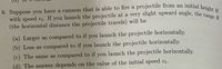 6. Suppose you have a cannon that is able to fire a projectile from an initial height \( H \) with speed \( v_i \). If you launch the projectile at a very slight upward angle, the range \( R \) (the horizontal distance the projectile travels) will be

(a) Larger as compared to if you launch the projectile horizontally.

(b) Less as compared to if you launch the projectile horizontally.

(c) The same as compared to if you launch the projectile horizontally.

(d) The answer depends on the value of the initial speed \( v_i \).