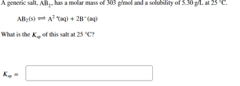 A generic salt, AB₂, has a molar mass of 303 g/mol and a solubility of 5.30 g/L at 25 °C.
AB₂ (S) = A² + (aq) + 2B¯(aq)
What is the Ksp of this salt at 25 °C?
KSP
=