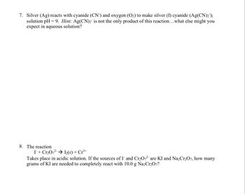7. Silver (Ag) reacts with cyanide (CN-) and oxygen (O₂) to make silver (I) cyanide (Ag(CN)2¯);
solution pH=9. Hint: Ag(CN)2 is not the only product of this reaction... what else might you
expect in aqueous solution?
8. The reaction
I + Cr₂O7²- → I2(s) + Cr³+
Takes place in acidic solution. If the sources of I and Cr₂O72- are KI and Na2Cr2O7, how many
grams of KI are needed to completely react with 10.0 g Na₂Cr₂O7?