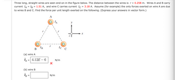 Three long, straight wires are seen end-on in the figure below. The distance between the wires is r = 0.258 m. Wires A and B carry
current IA = IB = 1.51 A, and wire C carries current Ic = 3.18 A. Assume (for example) the only forces exerted on wire A are due
to wires B and C. Find the force per unit length exerted on the following. (Express your answers in vector form.)
A
ΙΑ
y
IB
B
(a) wire A
=
4.12E-6
(b) wire B
%-
N/m
1
N/m
Ic C