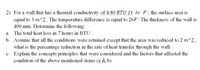 2) For a wall that has a thermal conductivity of 4.80 BTU/ft. hr. F°, the surface area is
equal to 3 m^2. The temperature difference is equal to 26F°.The thickness of the wall is
400 mm. Determine the following:
a. The total heat loss in 7 hours in BTU
b. Assume that all the conditions were retained except that the area was reduced to 2 m^2,
what is the percentage reduction in the rate of heat transfer through the wall.
c. Explain the concepts/principles that were considered and the factors that affected the
condition of the above mentioned items (a & b).
