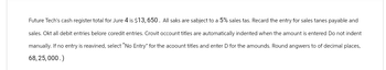 Future Tech's cash register total for Jure 4 is $13, 650. All saks are sabject to a 5% sales tas. Recard the entry for sales tanes payable and
sales. Okt all debit entries belore coredit entries. Crovit occount titles are automatically indented when the amount is entered Do not indent
manually. If no entry is reavined, select "No Entry" for the account titles and enter D for the amounds. Round angwers to of decimal places,
68,25,000.)