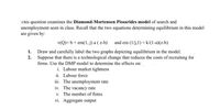 This question examines the Diamond-Mortensen Pissarides model of search and
unemployment seen in class. Recall that the two equations determining equilibrium in this model
are given by:
v(Q)= b+ em(1, j) a ( z-b)
and em (1/j,1) = k/(1-a)(z-b)
Draw and carefully label the two graphs depicting equilibrium in the model.
Suppose that there is a technological change that reduces the costs of recruiting for
1.
2.
firms. Use the DMP model to determine the effects on:
i. Labour market tightness
ii. Labour force
iii. The unemployment rate
iv. The vacancy rate
v. The number of firms
vi. Aggregate output
