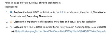 Refer to page 1 for an overview of HDFS architecture.
Instructions:
1.
Analyze the basic HDFS architecture in the link to understand the roles of NameNode,
DataNode, and Secondary NameNode.
2. Discuss the importance of separating metadata and actual data for scalability.
3.
Evaluate how HDFS differs from traditional file systems in handling large-scale datasets.
Link: [https://drive.google.com/file/d/1wKSrun-GlxirS3IZ9qoHazb9tC440 AZF/view?usp=sha