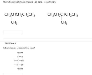 Identify the isomers below as structural, cis-trans, or enantiomers.
CH3CHCH₂CH₂CH3
CH3
QUESTION 5
Is this molecule a ketose or aldose sugar?
CH₂OH
I
C=O
H-C-OH
H-CIOH
CH₂OH
CH3CH₂CHCH₂CH3
CH 3