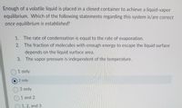 Enough of a volatile liquid is placed in a closed container to achieve a liquid-vapor
equilibrium. Which of the following statements regarding this system is/are correct
once equilibrium is established?
1. The rate of condensation is equal to the rate of evaporation.
2. The fraction of molecules with enough energy to escape the liquid surface
depends on the liquid surface area.
3. The vapor pressure is independent of the temperature.
1 only
2 only
3 only
1 and 2
1, 2, and 3
