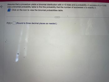 ←
Assume that a procedure yields a binomial distribution with n=5 trials and a probability of success of p=0.50.
Use a binomial probability table to find the probability that the number of successes x is exactly 2.
Click on the icon to view the binomial probabilities table.
...
P(2)= (Round to three decimal places as needed.)