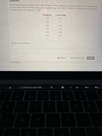 $
Question
The following table gives the approximate increase in dollars in the average price of a gallon of gas for every year in the city
of Arcadia Lakes since 1974. If the average price of a gallon of gas at the end of 1979 was $3.21, what was the average price
of a gallon of gas at the beginning of 1974?
Starting Year
1-Year Change
1974
-0.37
1975
0.11
1976
0.34
1977
-0.36
1978
-0.36
1979
0.28
Provide your answer below:
I
SUBMIT
Content attribution
R
F
%
5
G Search or type URL
&
6
T
G
Y
H
*
8
J
FEEDBACK
(
9
K
MORE INSTRUCTION
P