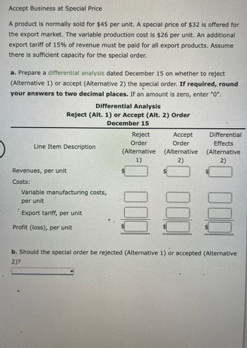 Accept Business at Special Price
A product is normally sold for $45 per unit. A special price of $32 is offered for
the export market. The variable production cost is $26 per unit. An additional
export tariff of 15% of revenue must be paid for all export products. Assume
there is sufficient capacity for the special order.
a. Prepare a differential analysis dated December 15 on whether to reject
(Alternative 1) or accept (Alternative 2) the special order. If required, round
your answers to two decimal places. If an amount is zero, enter "0".
Differential Analysis
Reject (Alt. 1) or Accept (Alt. 2) Order
December 15
>
Line Item Description
Revenues, per unit
Costs:
Variable manufacturing costs,
per unit
Export tariff, per unit
Profit (loss), per unit
Reject
Accept
Order
Order
(Alternative (Alternative
1)
2)
000
Differential
Effects
(Alternative
2)
000
b. Should the special order be rejected (Alternative 1) or accepted (Alternative
2)?