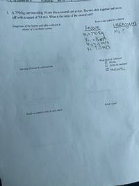 1. A 770-kg cart traveling 16 m/s hits a second cart at rest. The two stick together and move
off with a speed of 7.0 m/s. What is the mass of the second cart?
Diagrams of the before and after collision &
choice of coordinate system.
Known and unknown columns
Known
unknown
Me =
mi= 710 Ka
Viz=omis
Ve 1.0 mls
What kind of collision?
O Elastic
O. Perfectly inelastic
O inclastic
Starting formula & calculations
MAY
Final result
Result in symbols only & unit check
