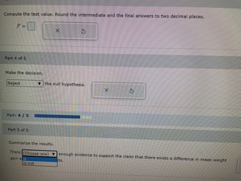 Compute the test value. Round the intermediate and the final answers to two decimal places.
Part 4 of 5
Make the decision.
Reject
Part: 4/5
Part 5 of 5
the null hypothesis.
Summarize the results.
There (Choose one)
gain a is
is not
V
enough evidence to support the claim that there exists a difference in mean weight
lets.