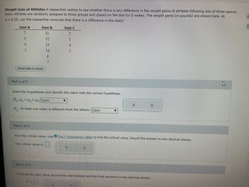 Weight Gain of Athletes A researcher wishes to see whether there is any difference in the weight gains of athletes following one of three special
diets. Athletes are randomly assigned to three groups and placed on the diet for 6 weeks. The weight gains (in pounds) are shown here. At
a=0.10, can the researcher conclude that there is a difference in the diets?
Diet A
7
3
4
5
Send data to Excel
Part 1 of 5
Part 2 of 5
Diet B
11
12
13
14
6
7
State the hypotheses and identify the claim with the correct hypothesis.
Ho H₁ H₂ H3 Claim
H₁: At least one mean is different from the others. Claim
The critical value is
Part 3 of 5
Diet C
2
F =
Find the critical value. Use The F Distribution Table to find the critical value. Round the answer to two decimal places.
▼
X
5347
X
Compute the test value. Round the intermediate and the final answers to two decimal places.
X
S
S
OL