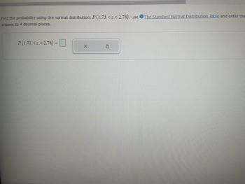 **Probability Calculation Using Normal Distribution**

To find the probability using the normal distribution, calculate \( P(1.73 < z < 2.78) \). Utilize the [Standard Normal Distribution Table](#) to determine the probability and enter your answer to four decimal places.

### Input Box for Calculation

\[ P(1.73 < z < 2.78) = \; \_\_\_\_ \]

Below the input box, there are two buttons:
- **X**: Typically used to clear the input.
- **Refresh**: Likely used to reset the calculation.

Ensure your answer is precise to four decimal places as specified.