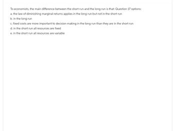 To economists, the main difference between the short run and the long run is that: Question 17 options:
a. the law of diminishing marginal returns applies in the long run but not in the short run
b. in the long run
c. fixed costs are more important to decision making in the long run than they are in the short run
d. in the short run all resources are fixed
e. in the short run all resources are variable