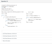 Question 11
Consider the following statements: (3)
stackType<int> stack(50);
int num;
Suppose that the input is:
31 47 86 39 62 71 15 63
Show what is output by the following segment of code:
cin >> num;
cin >> num;
cout <« endl;
while (cin)
cout << "Stack Elements: ";
{
if (!stack.isFullStack ())
{
if (num % 2 == 0 || num % 3 == 0)
stack.push (num);
else if (!stack.isEmptyStack ())
{
while (!stack.isEmptyStack ())
{
cout <« " " <« stack.top();
stack.pop () ;
}
cout « endl;
cout « stack.top () <« " ";
stack.pop ();
}
else
stack.push (num + 3);
62 33 Stack Elements: 15 60 56 34
35 60 Stack Elements: 23 45 67 78
34 62 Stack Elements: 63 15 39 86
None of the above
