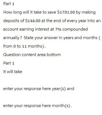 Part 1
How long will it take to save $1701.00 by making
deposits of $146.00 at the end of every year into an
account earning interest at 7% compounded
annually? State your answer in years and months (
from 0 to 11 months).
Question content area bottom
Part 1
It will take
enter your response here year(s) and
enter your response here month(s).