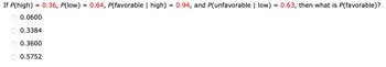 If P(high) = 0.36, P(low) = 0.64, P(favorable | high) = 0.94, and P(unfavorable | low) = 0.63, then what is P(favorable)?
0.0600
0.3384
0.3600
0.5752