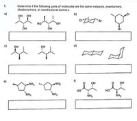 1.
Determine if the following pairs of molecules are the same molecule, enantiomers,
diastereomers, or constitutional isomers.
a)
b)
.CI
OH
OH
Br
но
HO,
OH
OH
Br
c)
он
OH
d)
f)
NH2
NH2
OH
OH
но
HO
NH2
NH2
NH2
NH2
