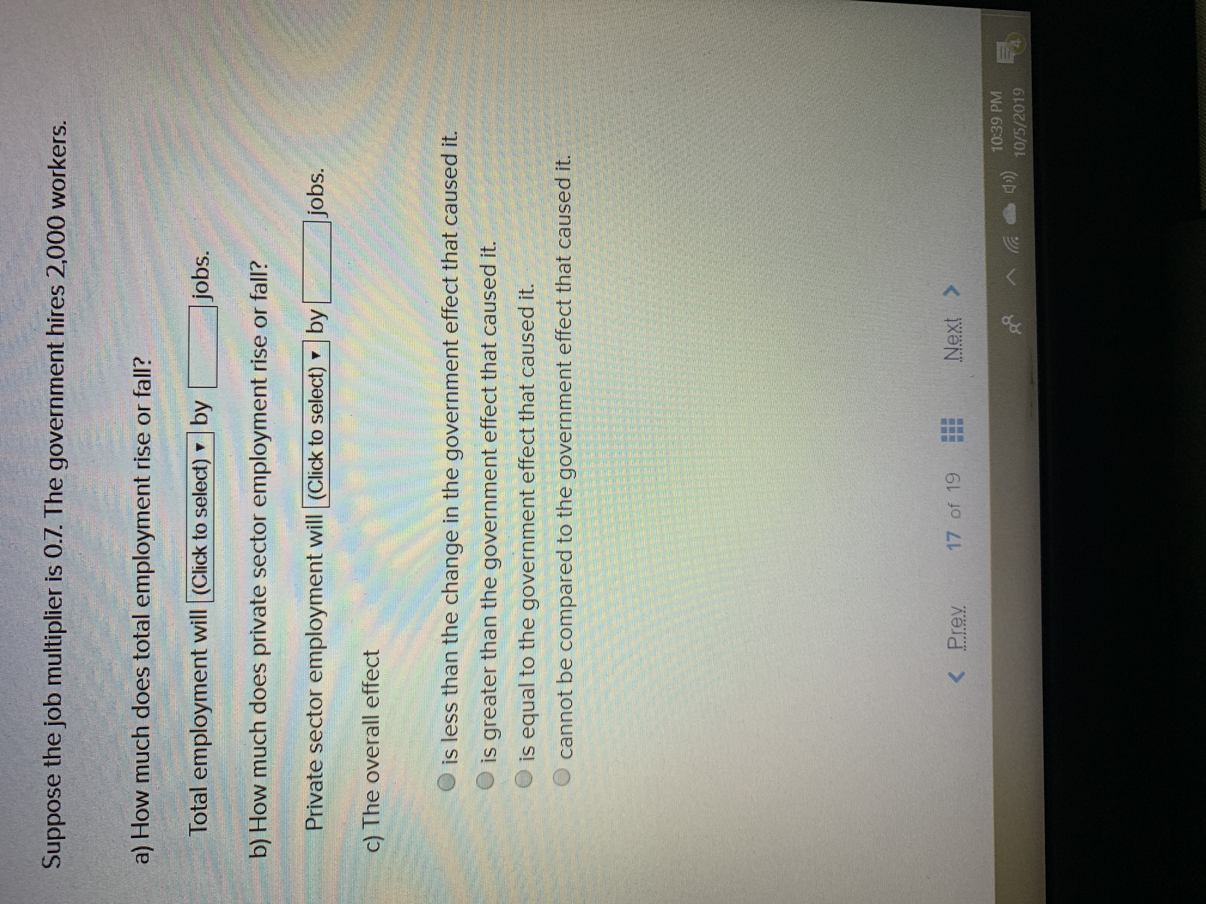 Suppose the job multiplier is 0.7. The government hires 2,000 workers.
a) How much does total employment rise or fall?
Total employment will (Click to select)
by
jobs.
b) How much does private sector employment rise or fall?
Private sector employment will (Click to select)
by
jobs.
c) The overall effect
is less than the change in the government effect that caused it.
is greater than the government effect that caused it.
is equal to the government effect that caused it.
cannot be compared to the government effect that caused it.
Next>
17 of 19
Prev
10:39 PM
10/5/2019

