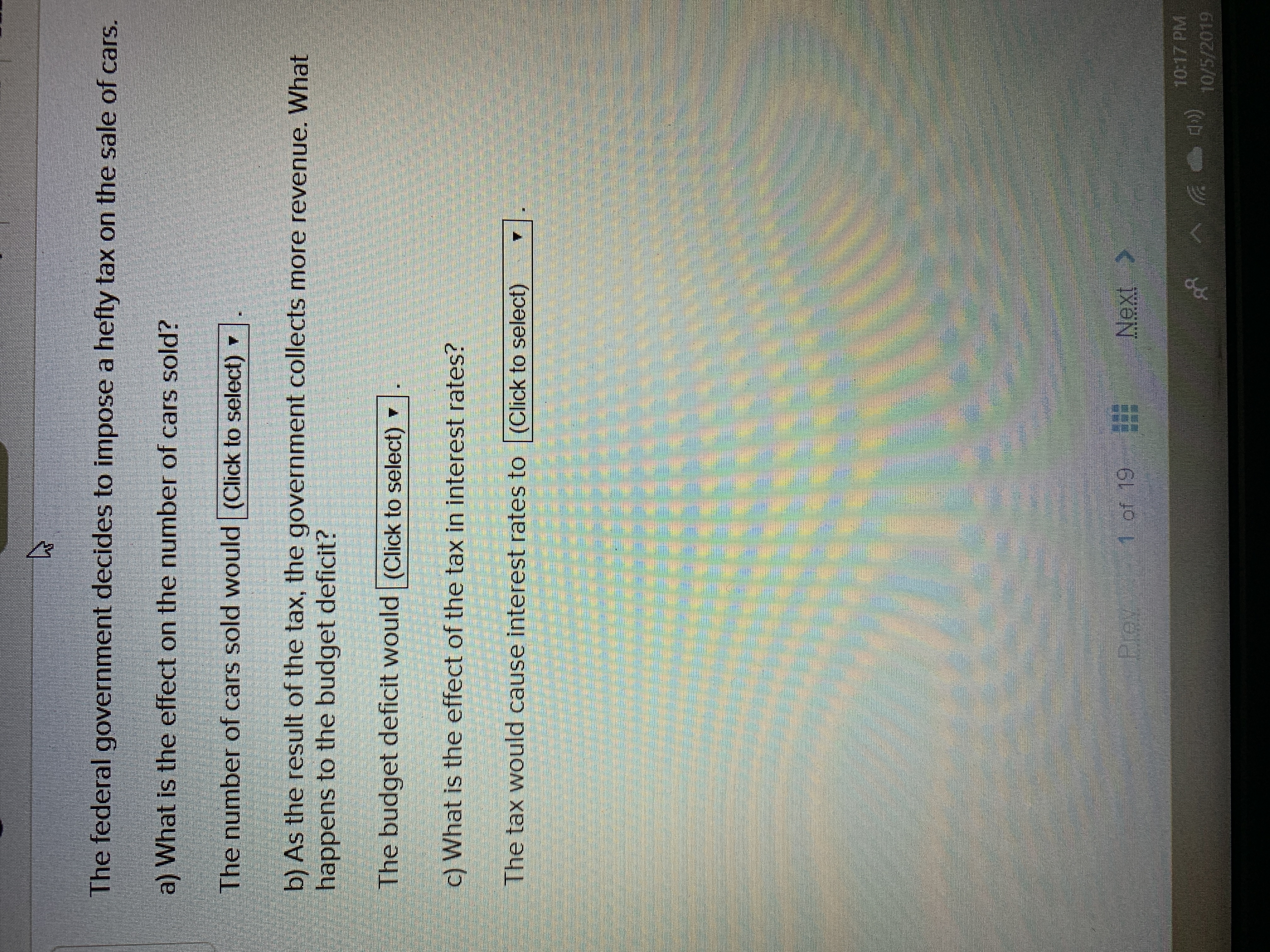 The federal government decides to impose a hefty tax on the sale of cars.
a) What is the effect on the number of cars sold?
The number of cars sold would (Click to select)
b) As the result of the tax, the government collects more revenue. What
happens to the budget deficit?
The budget deficit would (Click to select)
c) What is the effect of the tax in interest rates?
The tax would cause interest rates to (Click to select)
1 of 19
Next
Prey
10:17 PM
10/5/2019
ర
