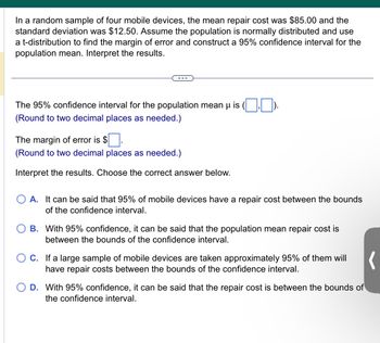 In a random sample of four mobile devices, the mean repair cost was $85.00 and the
standard deviation was $12.50. Assume the population is normally distributed and use
a t-distribution to find the margin of error and construct a 95% confidence interval for the
population mean. Interpret the results.
The 95% confidence interval for the population mean µ is (,).
(Round to two decimal places as needed.)
The margin of error is $
(Round to two decimal places as needed.)
Interpret the results. Choose the correct answer below.
A. It can be said that 95% of mobile devices have a repair cost between the bounds
of the confidence interval.
B. With 95% confidence, it can be said that the population mean repair cost is
between the bounds of the confidence interval.
(
O D. With 95% confidence, it can be said that the repair cost is between the bounds of
the confidence interval.
OC. If a large sample of mobile devices are taken approximately 95% of them will
have repair costs between the bounds of the confidence interval.