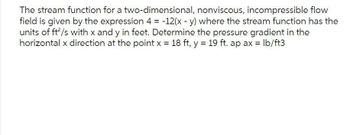 The stream function for a two-dimensional, nonviscous, incompressible flow
field is given by the expression 4 = -12(x - y) where the stream function has the
units of ft²/s with x and y in feet. Determine the pressure gradient in the
horizontal x direction at the point x = 18 ft, y = 19 ft. ap ax = lb/ft3