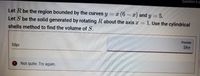 Question 6 o
¤ (6 - z) and y
Let S be the solid generated by rotating R about the axis r
Let R be the region bounded by the curves y
5.
1. Use the cylindrical
shells method to find the volume of S.
Preview
587
58pi
Not quite. Try again.
