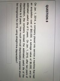 QUESTION 8
On Jan. 1, 2014, a company placed into service a machine that had
an acquisition cost of $60,000, a salvage value of $6,000, and an
estimated useful life of 5 years. On Jan. 1, 2016, after two years of
depreciation, the company revised the estimated useful life of the
machine to 6 years. How much annual depreciation expense should
be recognized for 2016, using straight-line depreciation?
