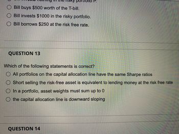 Bill buys $500 worth of the T-bill.
O Bill invests $1000 in the risky portfolio.
Bill borrows $250 at the risk free rate.
QUESTION 13
portroll
Which of the following statements is correct?
O All portfolios on the capital allocation line have the same Sharpe ratios
O Short selling the risk-free asset is equivalent to lending money at the risk free rate
O In a portfolio, asset weights must sum up to 0
O the capital allocation line is downward sloping
QUESTION 14