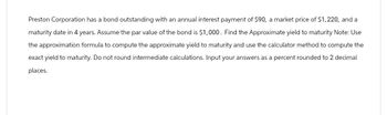 Preston Corporation has a bond outstanding with an annual interest payment of $90, a market price of $1,220, and a
maturity date in 4 years. Assume the par value of the bond is $1,000. Find the Approximate yield to maturity Note: Use
the approximation formula to compute the approximate yield to maturity and use the calculator method to compute the
exact yield to maturity. Do not round intermediate calculations. Input your answers as a percent rounded to 2 decimal
places.