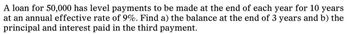 A loan for 50,000 has level payments to be made at the end of each year for 10 years
at an annual effective rate of 9%. Find a) the balance at the end of 3 years and b) the
principal and interest paid in the third payment.