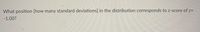 **Question:**

What position (how many standard deviations) in the distribution corresponds to a z-score of z = -1.00?

**Explanation:**

The z-score indicates how many standard deviations an element is from the mean of the distribution. A z-score of -1.00 signifies that the position is one standard deviation below the mean.