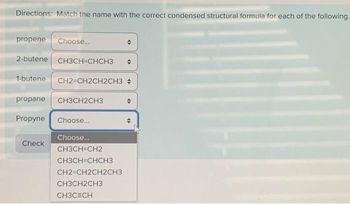 Directions: Match the name with the correct condensed structural formula for each of the following.
propene Choose...
2-butene CH3CH=CHCH3
1-butene CH2=CH2CH2CH3 +
propane CH3CH2CH3
Propyne Choose...
Choose...
CH3CH=CH2
CH3CH=CHCH3
CH2=CH2CH2CH3
Check
CH3CH2CH3
CH3CECH