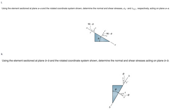 i.
Using the element sectioned at plane a-a and the rotated coordinate system shown, determine the normal and shear stresses, σ and Ta'y', respectively, acting on plane a-a.
ii.
a
90 - 0
⁹0
-90-0
x
Using the element sectioned at plane b-b and the rotated coordinate system shown, determine the normal and shear stresses acting on plane b-b.
0