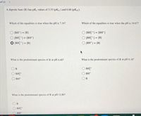 of 13
><>
A diprotic base (B) has pKg values of 3.33 (pKp1) and 6.66 (pKp2).
Which of the equalities is true when the pH is 7.34?
Which of the equalities is true when the pH is 10.67?
[BH*] = [B]
(BH? *) = [BH*)
%3D
%3D
(BH *) = [BH*]
O (BH? *1 = [B]
[BH? *] = [B]
%3D
[BH*] = [B]
%3!
!!
What is the predominant species of B at pH 4.40?
What is the predominant species of B at pH 9.18?
BH?
BH?
BH*
BH+
What is the predominant species of B at pH 12.80?
BH?
BH
