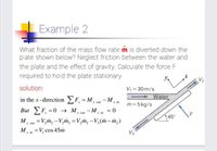 Example 2
What fraction of the mass flow rate m is diverted down the
plate shown below? Neglect friction between the water and
the plate and the effect of gravity. Calculate the force F
required to hold the plate stationary.
V2
solution:
V = 30 m/s
Water
in the x-direction F = M - M, in
out
m=5kg/s
But F, =0 → M, out - M, in
= V,m, - V,m, = V,m, -V,(m– m,)
45°
M.
x out
M, in = V, cos 45m
