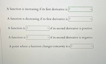 A function is increasing if its first derivative is?
A function is decreasing if its first derivative is?
A function is?
A function is?
if its second derivative is positive.
if its second derivative is negative.
A point where a function changes concavity is a?