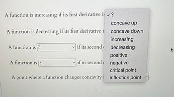 A function is increasing if its first derivative is ✓?
A function is decreasing if its first derivative i
A function is
concave up
concave down
A function is?
increasing
if its second decreasing
positive
if its second negative
critical point
A point where a function changes concavity i inflection point