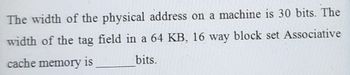 The width of the physical address on a machine is 30 bits. The
width of the tag field in a 64 KB, 16 way block set Associative
cache memory is
bits.