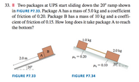 33. II| Two packages at UPS start sliding down the 20° ramp shown
in FIGURE P7.33. Package A has a mass of 5.0 kg and a coefficient
of friction of 0.20. Package B has a mass of 10 kg and a coeffi-
cient of friction of 0.15. How long does it take package A to reach
the bottom?
1.0 kg
B
2.0 kg
A
2.0 m
lx = 0.20
| 20°
Mx = 0.10
20°
FIGURE P7.33
FIGURE P7.34
