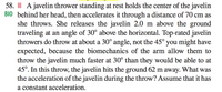 58. III A javelin thrower standing at rest holds the center of the javelin
BIO behind her head, then accelerates it through a distance of 70 cm as
she throws. She releases the javelin 2.0 m above the ground
traveling at an angle of 30° above the horizontal. Top-rated javelin
throwers do throw at about a 30° angle, not the 45° you might have
expected, because the biomechanics of the arm allow them to
throw the javelin much faster at 30° than they would be able to at
45°. In this throw, the javelin hits the ground 62 m away. What was
the acceleration of the javelin during the throw? Assume that it has
a constant acceleration.
