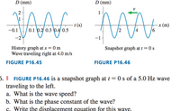 D (mm)
D (mm)
NAAL - MA-
1
- t (s)
0.1 0.2 0.3 0.4 0.5
-x (m)
-0.1
4
History graph at x = 0 m
Wave traveling right at 4.0 m/s
Snapshot graph at t = 0 s
FIGURE P16.45
FIGURE P16.46
6. || FIGURE P16.46 is a snapshot graph at t=0 s of a 5.0 Hz wave
traveling to the left.
a. What is the wave speed?
b. What is the phase constant of the wave?
c. Write the displacement equation for this wave.
