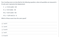 Four traveling waves are described by the following equations, where all quantities are measured in
Sl units and y represents the displacement.
I: y = 0.12 cos(3x + 2t)
II: y = 0.15 sin(6x - 3t)
III: y = 0.23 cos(3x + 6t)
IV: y = -0.29 sin(1.5x - t)
Which of these waves have the same speed?
O l and IV
O I and III
O Il and III
O l and I|
O III and IV
